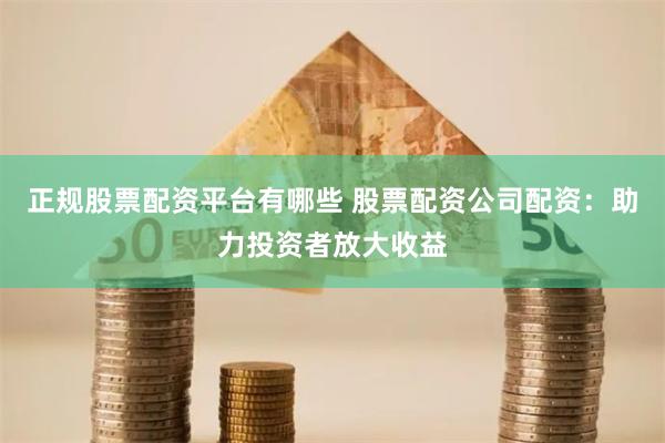 正规股票配资平台有哪些 股票配资公司配资：助力投资者放大收益
