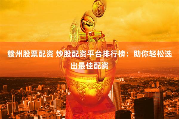 赣州股票配资 炒股配资平台排行榜：助你轻松选出最佳配资