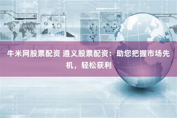 牛米网股票配资 遵义股票配资：助您把握市场先机，轻松获利