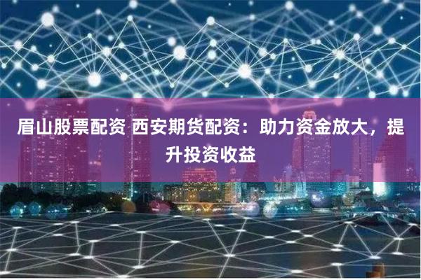 眉山股票配资 西安期货配资：助力资金放大，提升投资收益