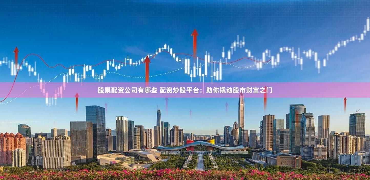 股票配资公司有哪些 配资炒股平台：助你撬动股市财富之门