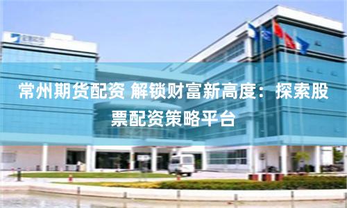 常州期货配资 解锁财富新高度：探索股票配资策略平台