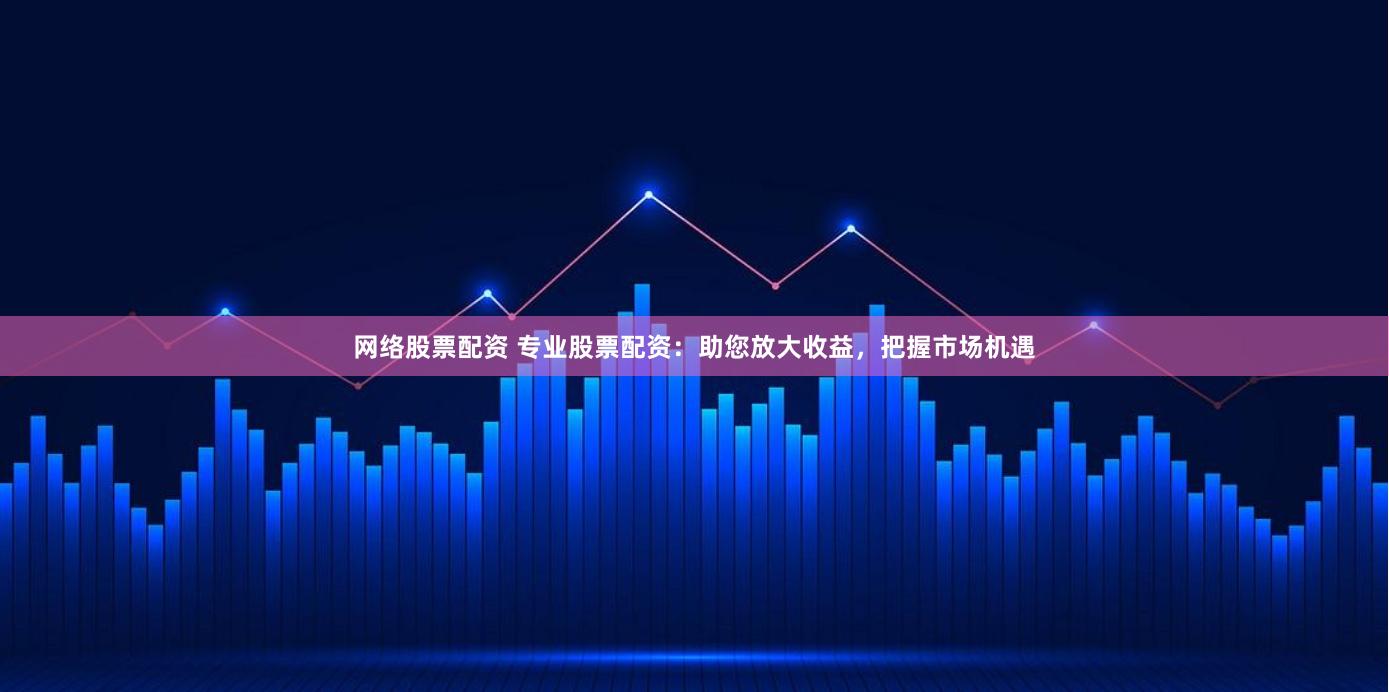 网络股票配资 专业股票配资：助您放大收益，把握市场机遇