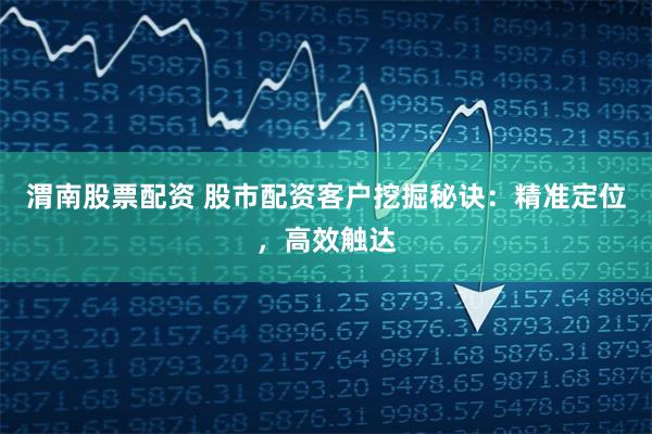 渭南股票配资 股市配资客户挖掘秘诀：精准定位，高效触达