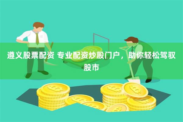 遵义股票配资 专业配资炒股门户，助你轻松驾驭股市