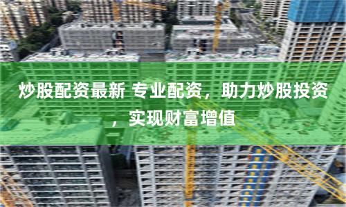 炒股配资最新 专业配资，助力炒股投资，实现财富增值