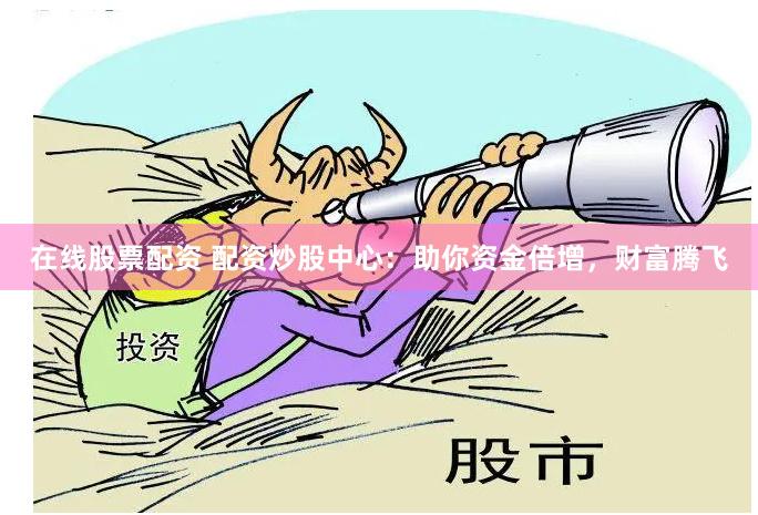 在线股票配资 配资炒股中心：助你资金倍增，财富腾飞