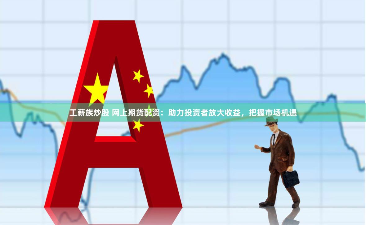 工薪族炒股 网上期货配资：助力投资者放大收益，把握市场机遇