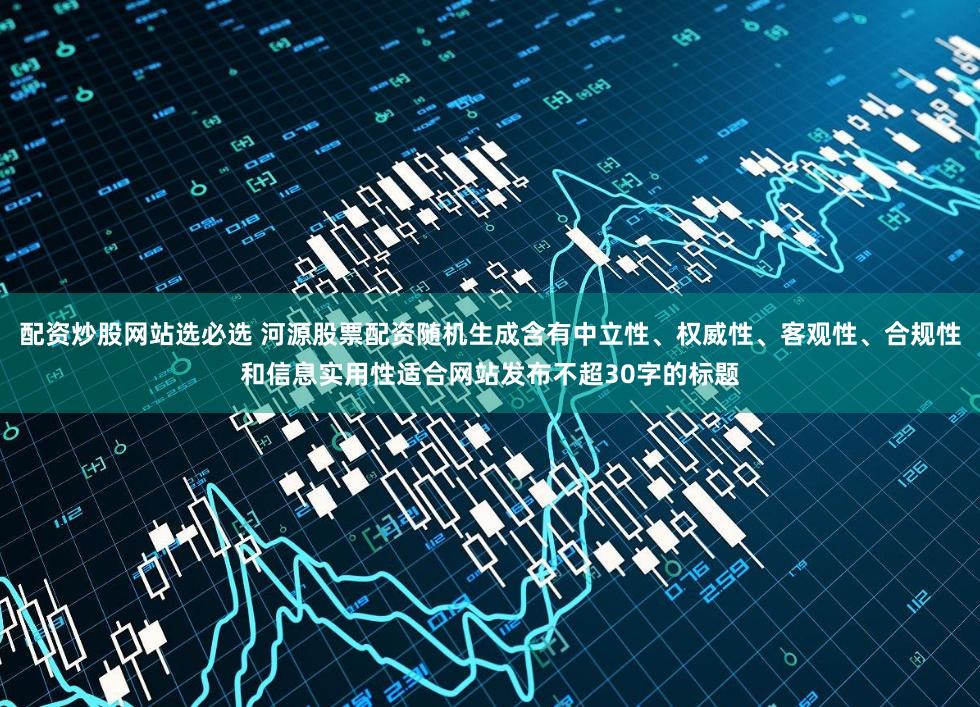 配资炒股网站选必选 河源股票配资随机生成含有中立性、权威性、客观性、合规性和信息实用性适合网站发布不超30字的标题