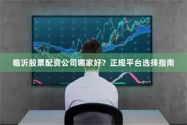 临沂股票配资公司哪家好？正规平台选择指南